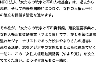 NPO法人「女たちの戦争と平和人権基金」は、過去から現在、そして未来を国際的につなぐ、女性の人権と平和の確立を目指す活動を進めます。そ の柱が、「女たちの戦争と平和資料館」建設運営事業と、女性人権活動奨励事業（やより賞）です。愛と勇気に満ち溢れたジャーナリストであった松井やよりさ んの遺志に連なる活動、志をアジア中の女性たちとともに進めていく一助に、この「女性人権活動奨励賞（やより賞）」を役立ててください。どうぞ皆さんもご 一緒に。